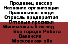 Продавец-кассир › Название организации ­ Правильные люди › Отрасль предприятия ­ Оптовые продажи › Минимальный оклад ­ 25 000 - Все города Работа » Вакансии   . Московская обл.,Юбилейный г.